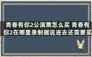 青春有你2公演票怎么买 青春有你2在哪里录制据说进去还需要买门票